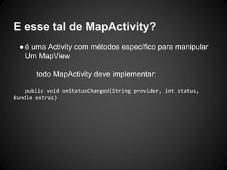 E esse tal de MapActivity?
●é uma Activity com métodos específico para manipular
Um MapView
todo MapActivity deve implementar:
public void onStatusChanged(String provider, int status,
Bundle extras)
 