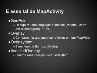 E esse tal de MapActivity
●GeoPoint:
oRecupera uma longitude e latitude (recebe um int
em microdegree) * 1E6
●Overlay
oComponente que pode ser exibido em um MapView
●OverlayItem
oé um item de ItemizedOverlay
●ItemizedOverlay
oGuarda uma coleção de OverlayItem
 