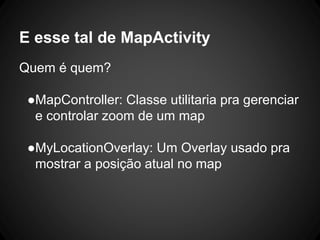E esse tal de MapActivity
Quem é quem?
●MapController: Classe utilitaria pra gerenciar
e controlar zoom de um map
●MyLocationOverlay: Um Overlay usado pra
mostrar a posição atual no map
 
