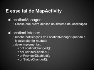 E esse tal de MapActivity
●LocationManager:
oClasse que provê acesso ao sistema de localização
●LocationListener:
orecebe notificações do LocationManager quando a
localização for mudada
odeve implementar:
 onLocationChanged():
 onProviderEnabled():
 onProviderDisabled():
 onStatusChanged():
 