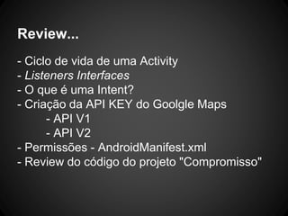 Review...
- Ciclo de vida de uma Activity
- Listeners Interfaces
- O que é uma Intent?
- Criação da API KEY do Goolgle Maps
- API V1
- API V2
- Permissões - AndroidManifest.xml
- Review do código do projeto "Compromisso"
 