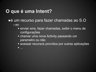 O que é uma Intent?
●é um recurso para fazer chamadas ao S.O
oex:
 enviar sms, fazer chamadas, exibir o menu de
configurações
 chamar uma nova Activity passando um
parametro ou não
 acessar recursos provídos por outras aplicações
 ...
 