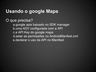 Usando o google Maps
O que precisa?
a.google apis baixado no SDK manager
b.uma ADV configurada com a API
c.a API Key do google maps
d.setar as permissões no AndroidManfest.xml
e.declarar o uso da API no Manifest
 