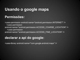 Usando o google maps
Permissões:
<uses-permission android:name="android.permission.INTERNET" />
<uses-permission
android:name="android.permission.ACCESS_COARSE_LOCATION" />
<uses-permission
android:name="android.permission.ACCESS_FINE_LOCATION" />
declarar a api do google:
<uses-library android:name="com.google.android.maps" />
 