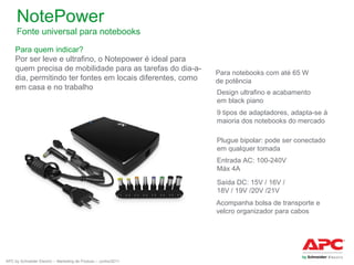 NotePower
Fonte universal para notebooks
Para quem indicar?
Por ser leve e ultrafino, o Notepower é ideal para
quem precisa de mobilidade para as tarefas do dia-adia, permitindo ter fontes em locais diferentes, como
em casa e no trabalho

Para notebooks com até 65 W
de potência
Design ultrafino e acabamento
em black piano
9 tipos de adaptadores, adapta-se à
maioria dos notebooks do mercado
Plugue bipolar: pode ser conectado
em qualquer tomada
Entrada AC: 100-240V
Máx 4A
Saída DC: 15V / 16V /
18V / 19V /20V /21V
Acompanha bolsa de transporte e
velcro organizador para cabos

APC by Schneider Electric – Marketing de Produto – Junho/2011

 
