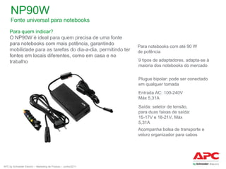 NP90W
Fonte universal para notebooks
Para quem indicar?
O NP90W é ideal para quem precisa de uma fonte
para notebooks com mais potência, garantindo
mobilidade para as tarefas do dia-a-dia, permitindo ter
fontes em locais diferentes, como em casa e no
trabalho

Para notebooks com até 90 W
de potência
9 tipos de adaptadores, adapta-se à
maioria dos notebooks do mercado
Plugue bipolar: pode ser conectado
em qualquer tomada
Entrada AC: 100-240V
Máx 5,31A
Saída: seletor de tensão,
para duas faixas de saída:
15-17V e 18-21V, Máx
5,31A
Acompanha bolsa de transporte e
velcro organizador para cabos

APC by Schneider Electric – Marketing de Produto – Junho/2011

 