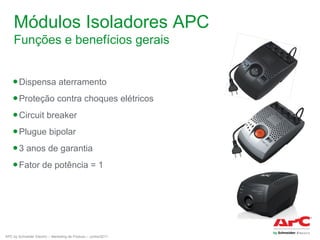 Módulos Isoladores APC
Funções e benefícios gerais
● Dispensa aterramento
● Proteção contra choques elétricos
● Circuit breaker
● Plugue bipolar
● 3 anos de garantia
● Fator de potência = 1

APC by Schneider Electric – Marketing de Produto – Junho/2011

 