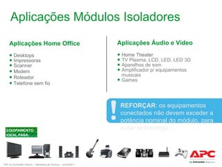 Aplicações Módulos Isoladores
Aplicações Home Office

Aplicações Áudio e Vídeo

● Desktops
● Impressoras
● Scanner
● Modem
● Roteador
● Telefone sem fio

● Home Theater
● TV Plasma, LCD, LED, LED 3D
● Aparelhos de som
● Amplificador p/ equipamentos
musicais
● Games

REFORÇAR: os equipamentos
conectados não devem exceder a
potência nominal do módulo, para
evitar sobrecarga.

APC by Schneider Electric – Marketing de Produto – Junho/2011

 