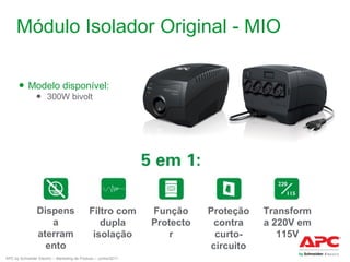 Módulo Isolador Original - MIO
● Modelo disponível:
● 300W bivolt

Dispens
a
aterram
ento

Filtro com
dupla
isolação

APC by Schneider Electric – Marketing de Produto – Junho/2011

Função
Protecto
r

Proteção
contra
curtocircuito

Transform
a 220V em
115V

 