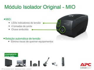 Módulo Isolador Original - MIO
● MIO:
● LEDs indicadores de tensão
● 4 tomadas de saída
● Chave embutida

● Seleção automática de tensão

● Elimina riscos de queimar equipamentos

APC by Schneider Electric – Marketing de Produto – Junho/2011

 