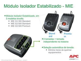 Módulo Isolador Estabilizado - MIE
● Módulo Isolador Estabilizado, em
3 modelos bivolts:
● MIE G3 300 Standard
● MIE G3 500 Standard
● MIE G3 500 Premium

Stand
Premiu
ard
m
● 4 tomadas + tomada
independente na traseira
● Seleção automática de tensão
● Elimina riscos de queimar
equipamentos

APC by Schneider Electric – Marketing de Produto – Junho/2011

 