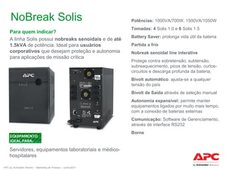 NoBreak Solis
Para quem indicar?
A linha Solis possui nobreaks senoidais e de até
1.5kVA de potência. Ideal para usuários
corporativos que desejam proteção e autonomia
para aplicações de missão crítica

Potências: 1000VA/700W, 1500VA/1050W
Tomadas: 4 Solis 1.0 e 6 Solis 1.5
Battery Saver: prolonga vida útil da bateria
Partida a frio
Nobreak senoidal line interative
Protege contra sobretensão, subtensão,
subreaquecimento, picos de tensão, curtoscircuitos e descarga profunda da bateria;
Bivolt automático: ajusta-se a qualquer
tensão do país
Bivolt de Saída através de seleção manual
Autonomia expansível: permite manter
equipamentos ligados por muito mais tempo,
com a conexão de baterias externas
Comunicação: Software de Gerenciamento,
através de interface RS232
Borne

Servidores, equipamentos laboratoriais e médicohospitalares
APC by Schneider Electric – Marketing de Produto – Junho/2011

 