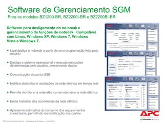Software de Gerenciamento SGM
Para os modelos BZ1200-BR, BZ2200I-BR e BZ2200BI-BR
Software para desligamento do no-break e
gerenciamento de funções do nobreak. Compatível
com Linux, Windows XP, Windows 7, Windows
Vista e Windows 7.
● Liga/desliga o nobreak a partir de uma programação feita pelo
usuário
● Desliga o sistema operacional e executa instruções
determinadas pelo usuário, preservando dados
● Comunicação via porta USB
● Notifica distúrbios e oscilações da rede elétrica em tempo real
● Permite monitorar a rede elétrica remotamente a rede elétrica
● Emite histórico das ocorrências da rede elétrica
● Apresenta estimativa do consumo dos equipamentos
conectados, permitindo racionalização dos custos
APC by Schneider Electric – Marketing de Produto – Junho/2011

 