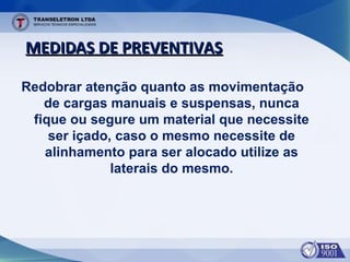 MEDIDAS DE PREVENTIVASMEDIDAS DE PREVENTIVAS
Redobrar atenção quanto as movimentação
de cargas manuais e suspensas, nunca
fique ou segure um material que necessite
ser içado, caso o mesmo necessite de
alinhamento para ser alocado utilize as
laterais do mesmo.
 