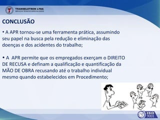 CONCLUSÃO
• A APR tornou-se uma ferramenta prática, assumindo
seu papel na busca pela redução e eliminação das
doenças e dos acidentes do trabalho;
• A APR permite que os empregados exerçam o DIREITO
DE RECUSA e definam a qualificação e quantificação da
MÃO DE OBRA recusando até o trabalho individual
mesmo quando estabelecidos em Procedimento;
 