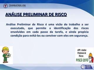 ANÁLISE PRELIMINAR DE RISCOANÁLISE PRELIMINAR DE RISCO
Análise Preliminar de Risco é uma visão do trabalho a ser
executado, que permite a identificação dos riscos
envolvidos em cada passo da tarefa, e ainda propicia
condição para evitá-los ou conviver com eles em segurança.
 