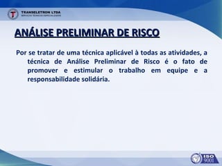 ANÁLISE PRELIMINAR DE RISCOANÁLISE PRELIMINAR DE RISCO
Por se tratar de uma técnica aplicável à todas as atividades, a
técnica de Análise Preliminar de Risco é o fato de
promover e estimular o trabalho em equipe e a
responsabilidade solidária.
 