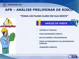 APR – ANÁLISE PRELIMINAR DE RISCO
ANÁLISE DA TAREFA
“TENHA UM PLANO CLARO EM SUA MENTE”
• ENTENDA O TRABALHO
• TENHA INFORMAÇÃO CORRETA.
• SIGA OS PADRÕES E PROCEDIMENTOS.
• TENHA AS FERRAMENTAS E OS EQUIPAMENTOS
CORRETOS
• PERMISSÕES CORRETAS
 