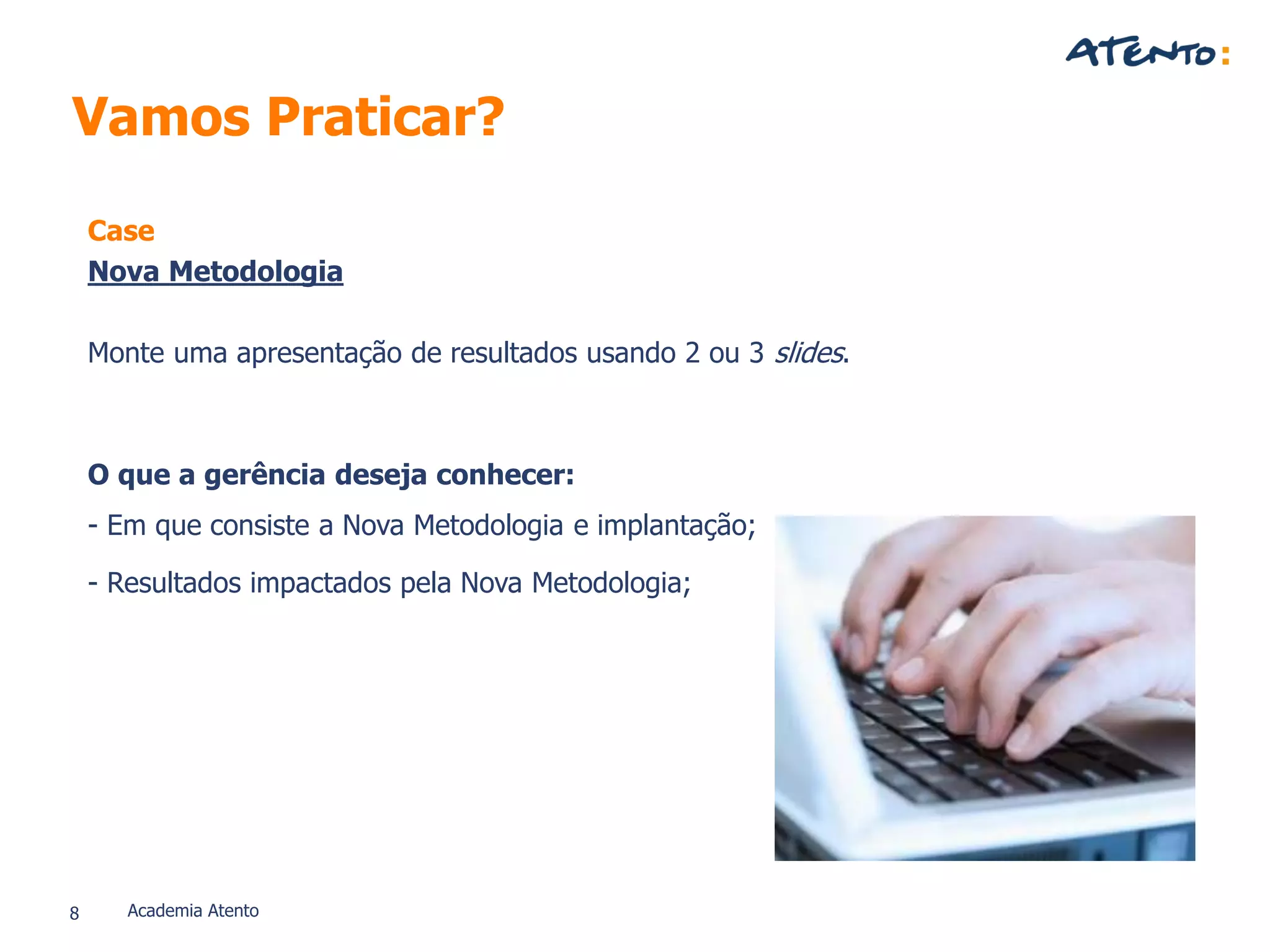 Vamos Praticar?
Case
Nova Metodologia
Monte uma apresentação de resultados usando 2 ou 3 slides.
O que a gerência deseja conhecer:
- Em que consiste a Nova Metodologia e implantação;
- Resultados impactados pela Nova Metodologia;
8 Academia Atento
 