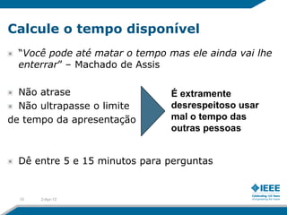 Calcule o tempo disponível
  “Você pode até matar o tempo mas ele ainda vai lhe
  enterrar” – Machado de Assis

  Não atrase                    É extramente
  Não ultrapasse o limite       desrespeitoso usar
de tempo da apresentação        mal o tempo das
                                outras pessoas


  Dê entre 5 e 15 minutos para perguntas


  10   2-Apr-12
 