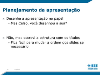 Planejamento da apresentação
 Desenhe a apresentação no papel
 – Mas Celso, você desenhou a sua?



 Não, mas escrevi a estrutura com os títulos
  – Fica fácil para mudar a ordem dos slides se
    necessário




 16   2-Apr-12
 