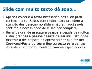 Slide com muito texto dá sono…
 Apenas coloque o texto necessário nos slide para
 conhecimento. Slides com muito texto prendem a
 atenção das pessoas no slide e não em vocês pois
 sentirão a necessidade de lê-los por completo.
 Um slide grande assusta a pessoa e depois de muitos
 slides grandes a pessoa desiste de assistir. Isto pode
 mostrar o despreparo do apresentador que fez um
 Copy-and-Paste do seu artigo ou texto para dentro
 do slide e não tomou cuidado com os espectadores.




 18   2-Apr-12
 