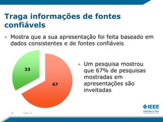 Traga informações de fontes
confiávels
 Mostra que a sua apresentação foi feita baseado em
 dados consistentes e de fontes confiáveis


                          Um pesquisa mostrou
       33                 que 67% de pesquisas
                          mostradas em
                 67       apresentações são
                          inveitadas



 20   2-Apr-12
 