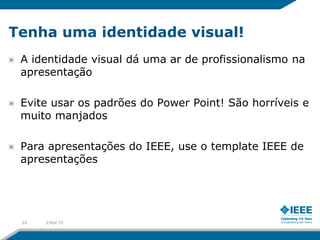 Tenha uma identidade visual!
 A identidade visual dá uma ar de profissionalismo na
 apresentação

 Evite usar os padrões do Power Point! São horríveis e
 muito manjados

 Para apresentações do IEEE, use o template IEEE de
 apresentações




 23   2-Apr-12
 
