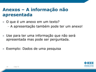 Anexos – A informação não
apresentada
 O que é um anexo em um texto?
 – A apresentação também pode ter um anexo!

 Use para ter uma informação que não será
 apresentada mas pode ser perguntada.

 Exemplo: Dados de uma pesquisa




 24   2-Apr-12
 
