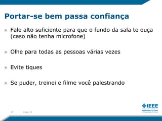 Portar-se bem passa confiança
 Fale alto suficiente para que o fundo da sala te ouça
 (caso não tenha microfone)

 Olhe para todas as pessoas várias vezes

 Evite tiques

 Se puder, treinei e filme você palestrando




 27   2-Apr-12
 