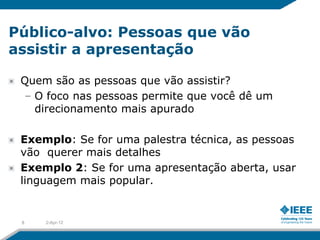 Público-alvo: Pessoas que vão
assistir a apresentação

 Quem são as pessoas que vão assistir?
 – O foco nas pessoas permite que você dê um
   direcionamento mais apurado

 Exemplo: Se for uma palestra técnica, as pessoas
 vão querer mais detalhes
 Exemplo 2: Se for uma apresentação aberta, usar
 linguagem mais popular.


 8   2-Apr-12
 