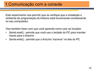 10
1.Comunicação com a console
Este experimento visa permitir que se verifique que a instalação o
ambiente de programação do Arduino está funcionando corretamente
no seu computador.
Visa também fazer com que você aprenda como usar as funções:
• Serial.read() : permite que você use o teclado do PC para mandar
inputs para o Arduíno
• Serial.write() : permite que o Arduíno “escreva” na tela do PC
 
