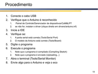 11
Procedimento
1. Conecte o cabo USB
2. Verifique que o Arduino é reconhecido
1. Painel de Controle/Gerenciador de dispositivos/CoM&LPT
2. se não for, instalar o driver (clique direito em drivers/arduino.inf)
3. Inicie a IDE
4. Verifique se:
1. A porta serial está correta (Tools/Serial Port)
2. O modelo de Arduino está correto (Tools/Board)
5. Digite o programa
6. Execute o programa
1. Note que o programa é compilado (Compiling Sketch)
2. Note que o programa é enviado (Uploading...)
7. Abra o terminal (Tools/Serial Monitor)
8. Envie algo para o Arduino e veja o eco
 