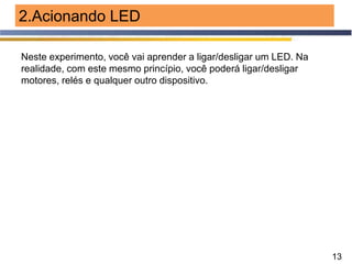 13
2.Acionando LED
Neste experimento, você vai aprender a ligar/desligar um LED. Na
realidade, com este mesmo princípio, você poderá ligar/desligar
motores, relés e qualquer outro dispositivo.
 
