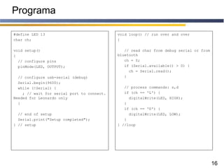 16
Programa
#define LED 13
char ch;
void setup()
{
// configure pins
pinMode(LED, OUTPUT);
// configure usb-serial (debug)
Serial.begin(9600);
while (!Serial) {
; // wait for serial port to connect.
Needed for Leonardo only
}
// end of setup
Serial.print("Setup completed");
} // setup
void loop() // run over and over
{
// read char from debug serial or from
bluetooth
ch = 0;
if (Serial.available() > 0) {
ch = Serial.read();
}
// process commands: s,d
if (ch == 'L') {
digitalWrite(LED, HIGH);
}
if (ch == 'D') {
digitalWrite(LED, LOW);
}
} //loop
 