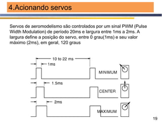 19
4.Acionando servos
Servos de aeromodelismo são controlados por um sinal PWM (Pulse
Width Modulation) de período 20ms e largura entre 1ms a 2ms. A
largura define a posição do servo, entre 0 grau(1ms) e seu valor
máximo (2ms), em geral, 120 graus
 