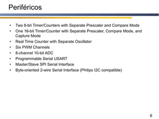 6
Periféricos
• Two 8-bit Timer/Counters with Separate Prescaler and Compare Mode
• One 16-bit Timer/Counter with Separate Prescaler, Compare Mode, and
Capture Mode
• Real Time Counter with Separate Oscillator
• Six PWM Channels
• 8-channel 10-bit ADC
• Programmable Serial USART
• Master/Slave SPI Serial Interface
• Byte-oriented 2-wire Serial Interface (Philips I2C compatible)
 