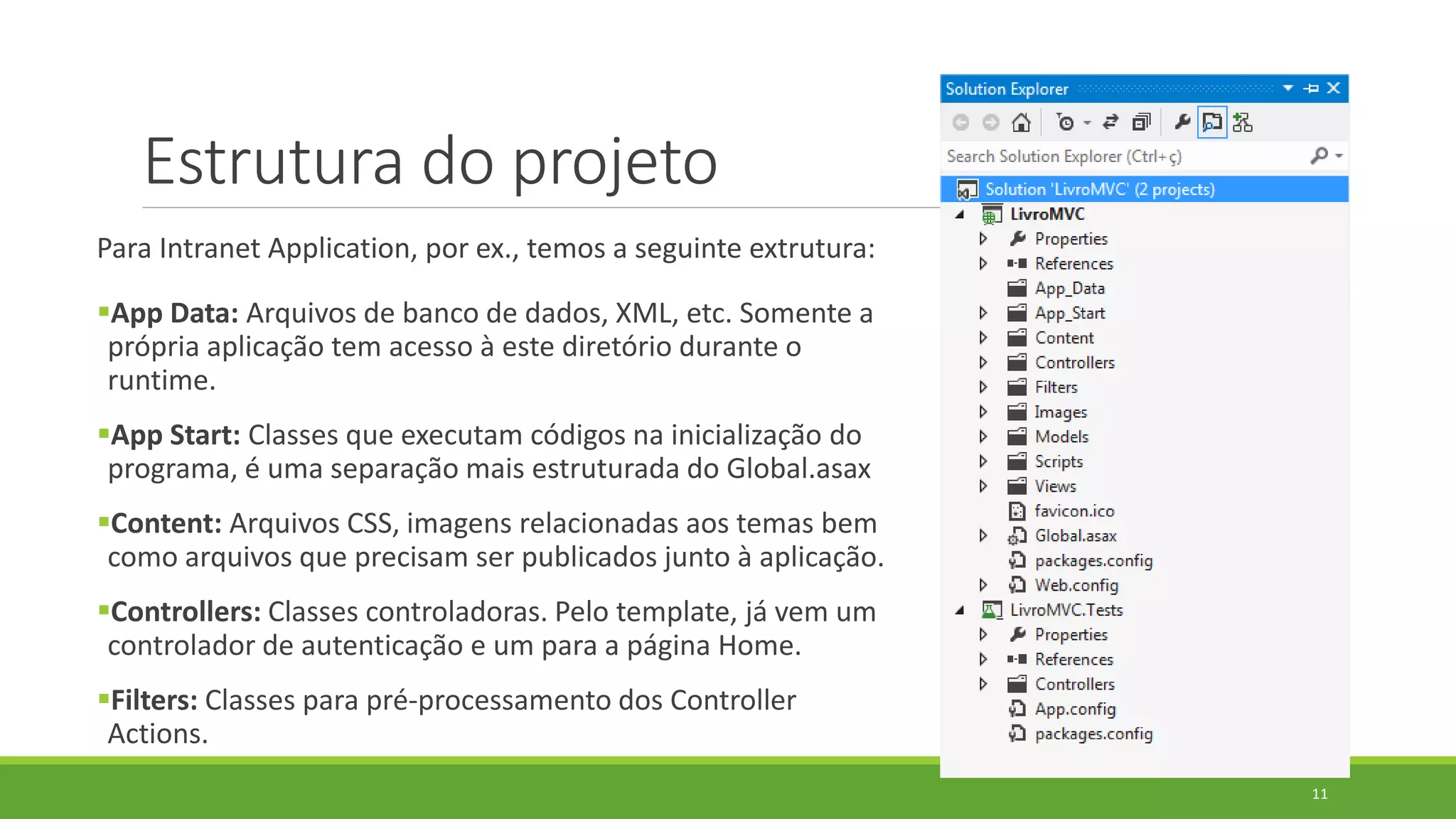 Estrutura do projeto
Para Intranet Application, por ex., temos a seguinte extrutura:
App Data: Arquivos de banco de dados, XML, etc. Somente a
própria aplicação tem acesso à este diretório durante o
runtime.
App Start: Classes que executam códigos na inicialização do
programa, é uma separação mais estruturada do Global.asax
Content: Arquivos CSS, imagens relacionadas aos temas bem
como arquivos que precisam ser publicados junto à aplicação.
Controllers: Classes controladoras. Pelo template, já vem um
controlador de autenticação e um para a página Home.
Filters: Classes para pré-processamento dos Controller
Actions.
11
 