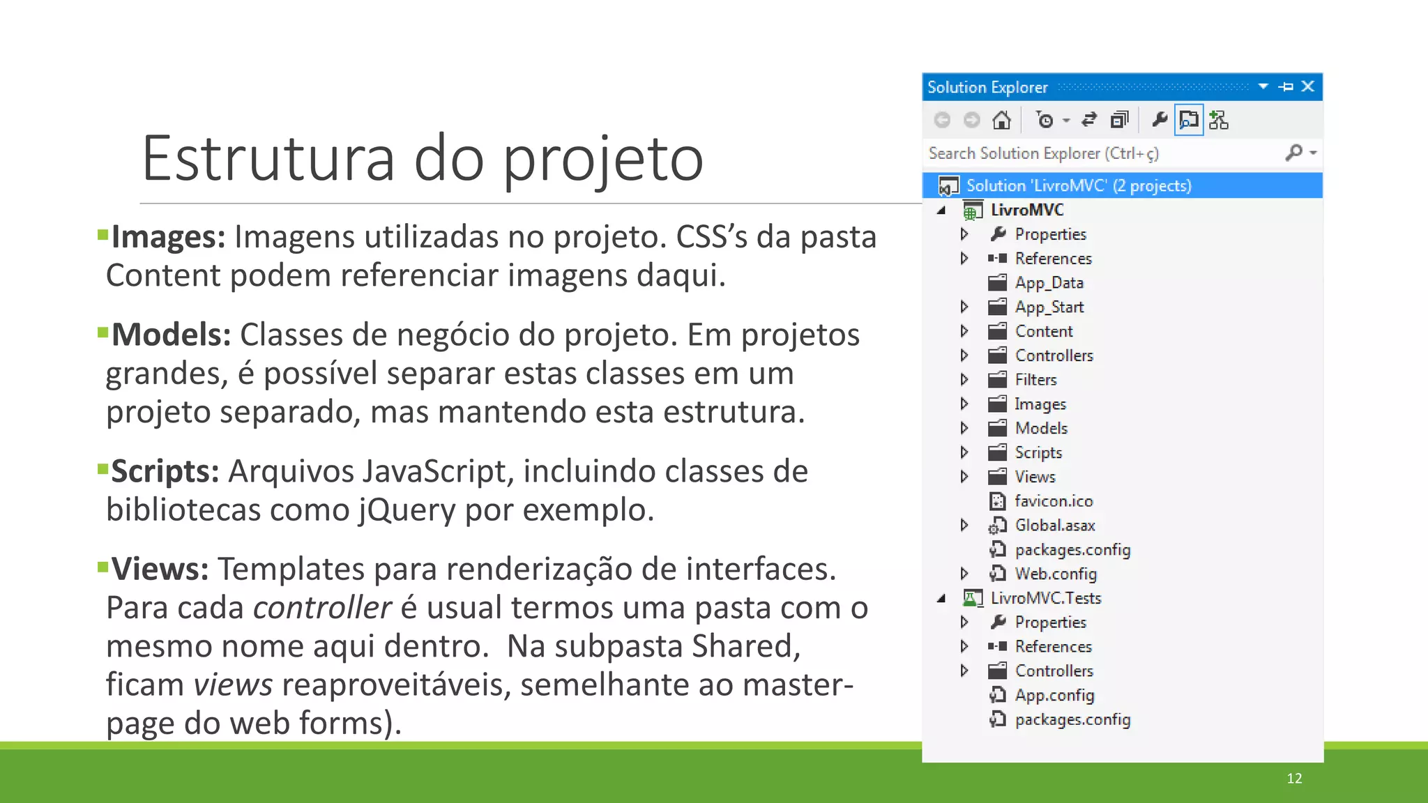Estrutura do projeto
Images: Imagens utilizadas no projeto. CSS’s da pasta
Content podem referenciar imagens daqui.
Models: Classes de negócio do projeto. Em projetos
grandes, é possível separar estas classes em um
projeto separado, mas mantendo esta estrutura.
Scripts: Arquivos JavaScript, incluindo classes de
bibliotecas como jQuery por exemplo.
Views: Templates para renderização de interfaces.
Para cada controller é usual termos uma pasta com o
mesmo nome aqui dentro. Na subpasta Shared,
ficam views reaproveitáveis, semelhante ao master-
page do web forms).
12
 