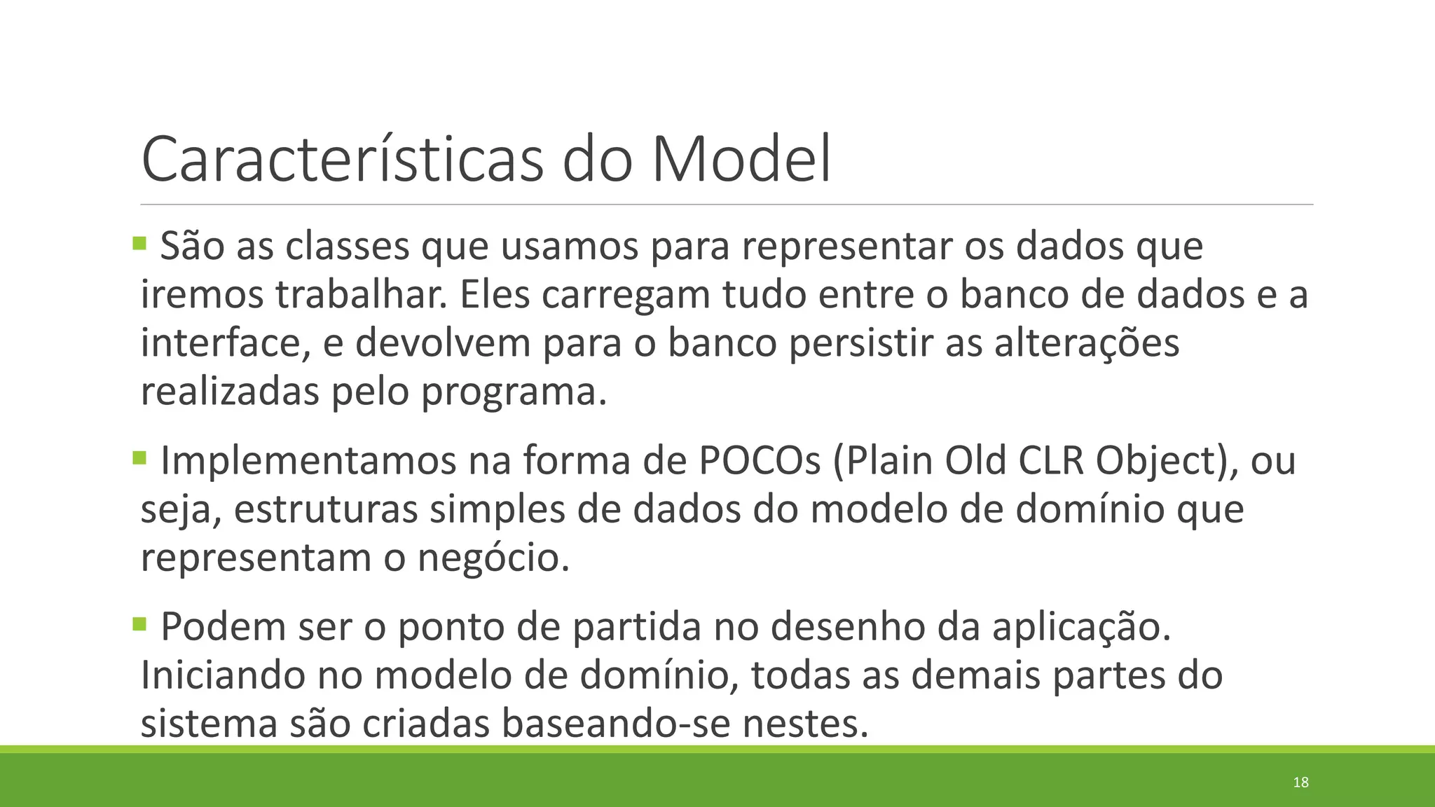 Características do Model
 São as classes que usamos para representar os dados que
iremos trabalhar. Eles carregam tudo entre o banco de dados e a
interface, e devolvem para o banco persistir as alterações
realizadas pelo programa.
 Implementamos na forma de POCOs (Plain Old CLR Object), ou
seja, estruturas simples de dados do modelo de domínio que
representam o negócio.
 Podem ser o ponto de partida no desenho da aplicação.
Iniciando no modelo de domínio, todas as demais partes do
sistema são criadas baseando-se nestes.
18
 
