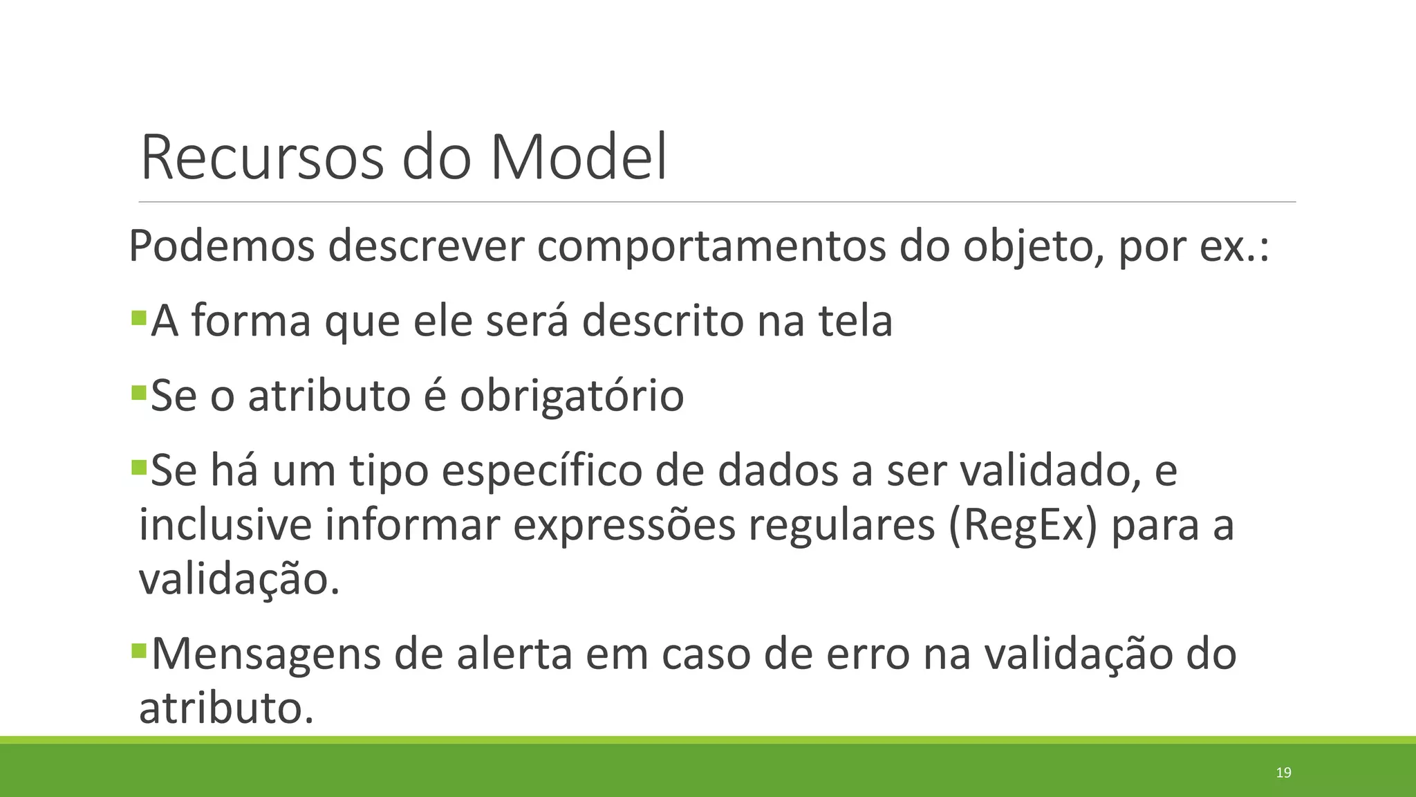 Recursos do Model
Podemos descrever comportamentos do objeto, por ex.:
A forma que ele será descrito na tela
Se o atributo é obrigatório
Se há um tipo específico de dados a ser validado, e
inclusive informar expressões regulares (RegEx) para a
validação.
Mensagens de alerta em caso de erro na validação do
atributo.
19
 