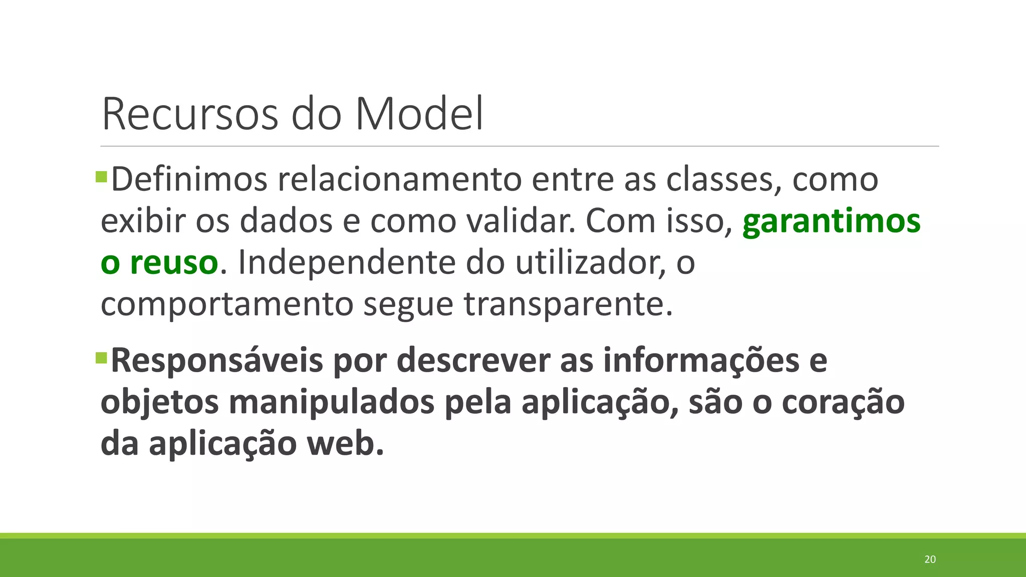 Recursos do Model
Definimos relacionamento entre as classes, como
exibir os dados e como validar. Com isso, garantimos
o reuso. Independente do utilizador, o
comportamento segue transparente.
Responsáveis por descrever as informações e
objetos manipulados pela aplicação, são o coração
da aplicação web.
20
 