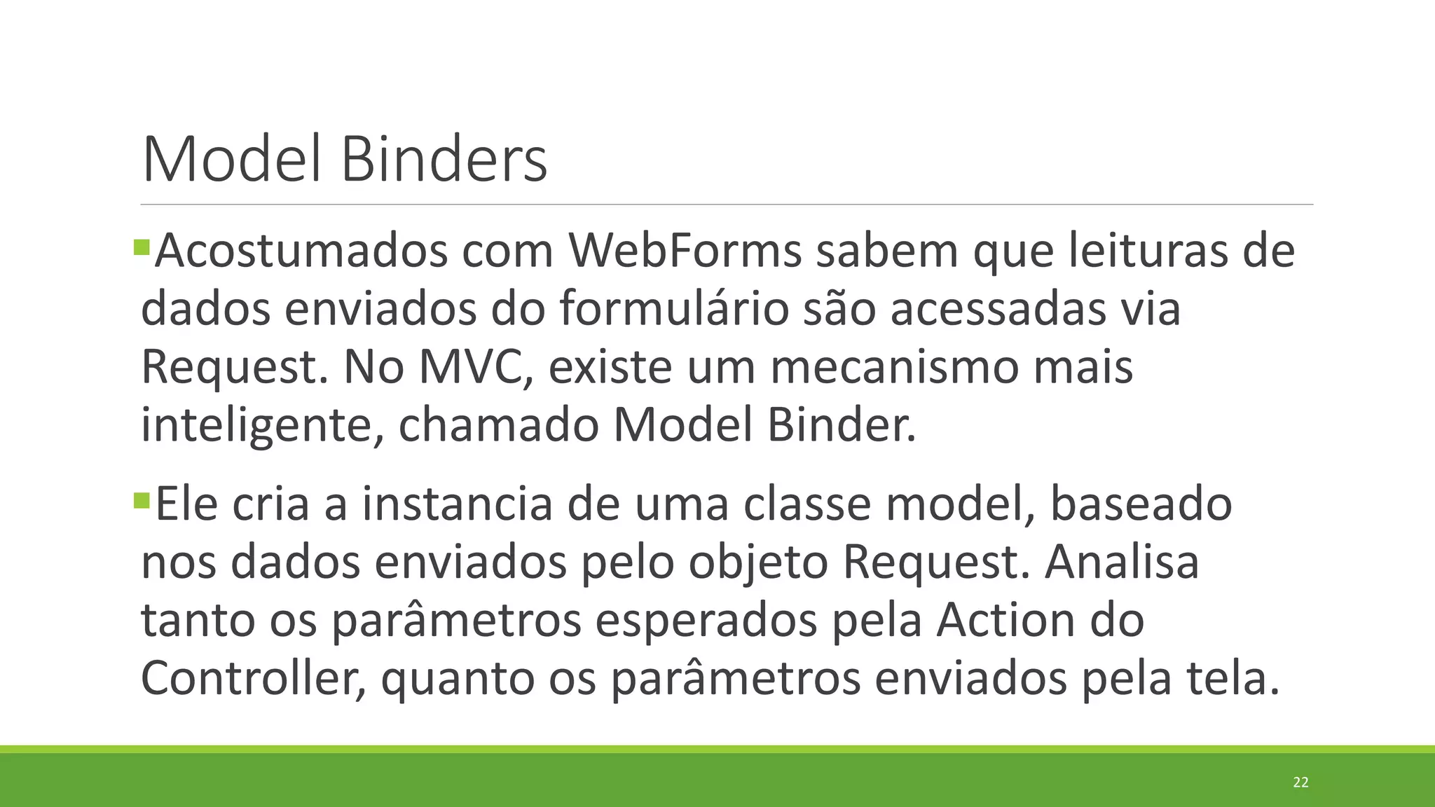 Model Binders
Acostumados com WebForms sabem que leituras de
dados enviados do formulário são acessadas via
Request. No MVC, existe um mecanismo mais
inteligente, chamado Model Binder.
Ele cria a instancia de uma classe model, baseado
nos dados enviados pelo objeto Request. Analisa
tanto os parâmetros esperados pela Action do
Controller, quanto os parâmetros enviados pela tela.
22
 