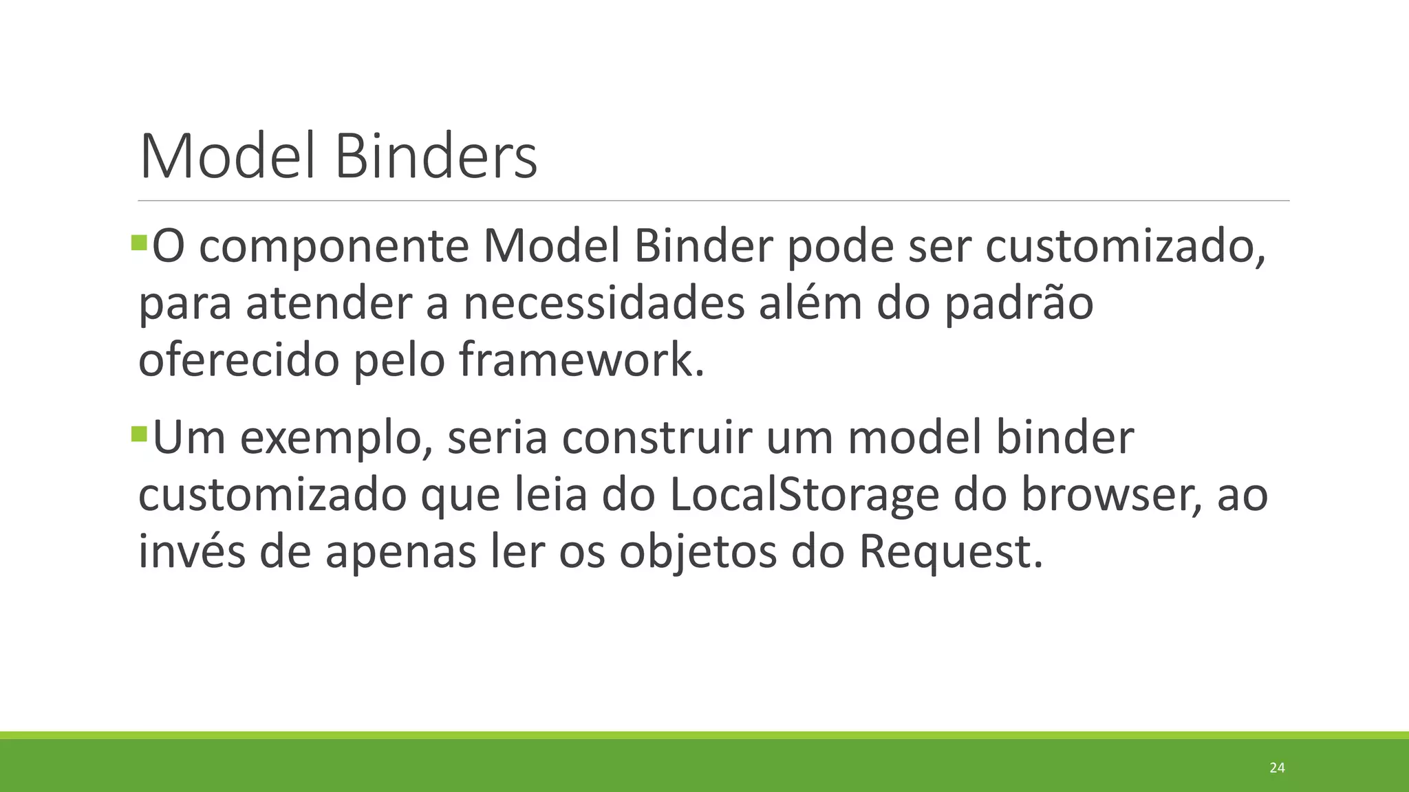 Model Binders
O componente Model Binder pode ser customizado,
para atender a necessidades além do padrão
oferecido pelo framework.
Um exemplo, seria construir um model binder
customizado que leia do LocalStorage do browser, ao
invés de apenas ler os objetos do Request.
24
 