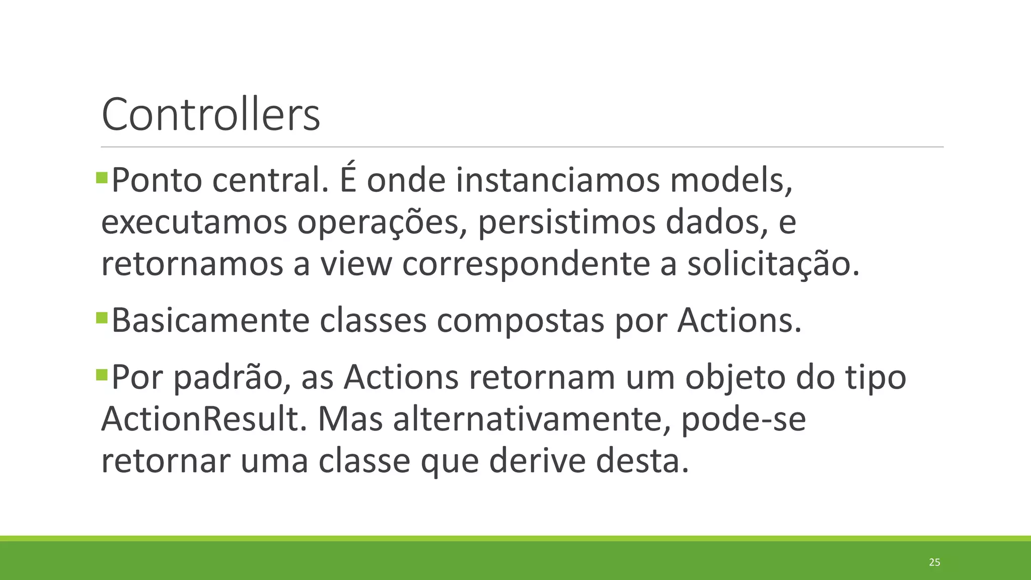 Controllers
Ponto central. É onde instanciamos models,
executamos operações, persistimos dados, e
retornamos a view correspondente a solicitação.
Basicamente classes compostas por Actions.
Por padrão, as Actions retornam um objeto do tipo
ActionResult. Mas alternativamente, pode-se
retornar uma classe que derive desta.
25
 