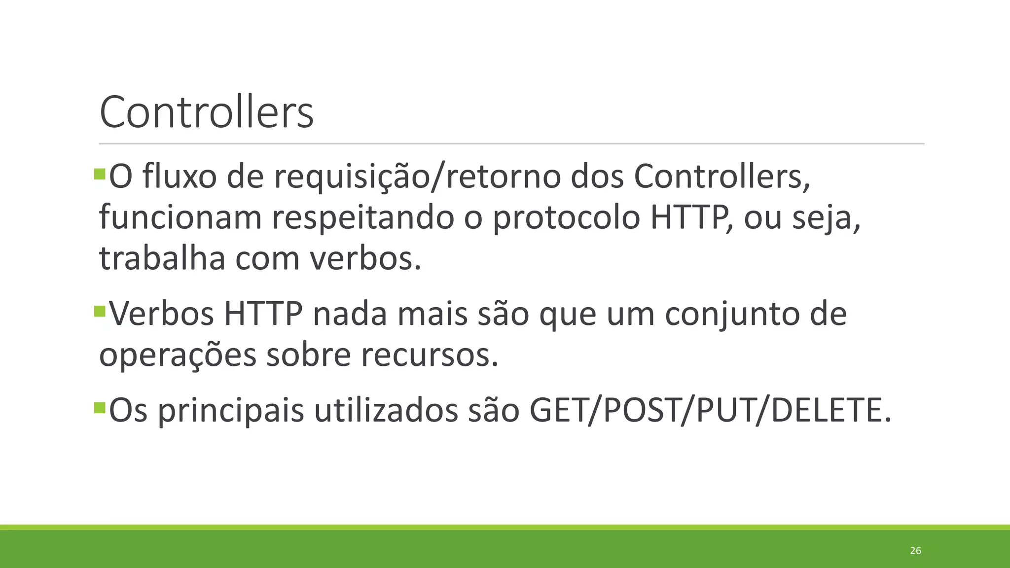 Controllers
O fluxo de requisição/retorno dos Controllers,
funcionam respeitando o protocolo HTTP, ou seja,
trabalha com verbos.
Verbos HTTP nada mais são que um conjunto de
operações sobre recursos.
Os principais utilizados são GET/POST/PUT/DELETE.
26
 