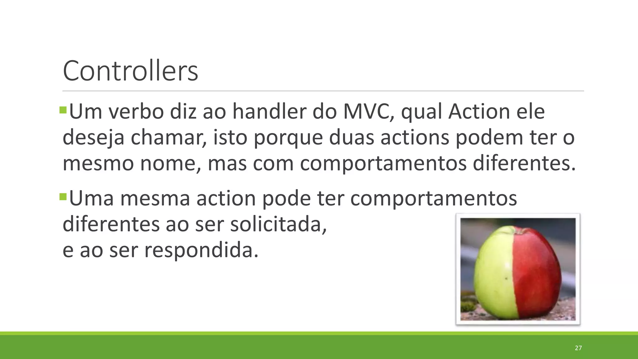 Controllers
Um verbo diz ao handler do MVC, qual Action ele
deseja chamar, isto porque duas actions podem ter o
mesmo nome, mas com comportamentos diferentes.
Uma mesma action pode ter comportamentos
diferentes ao ser solicitada,
e ao ser respondida.
27
 