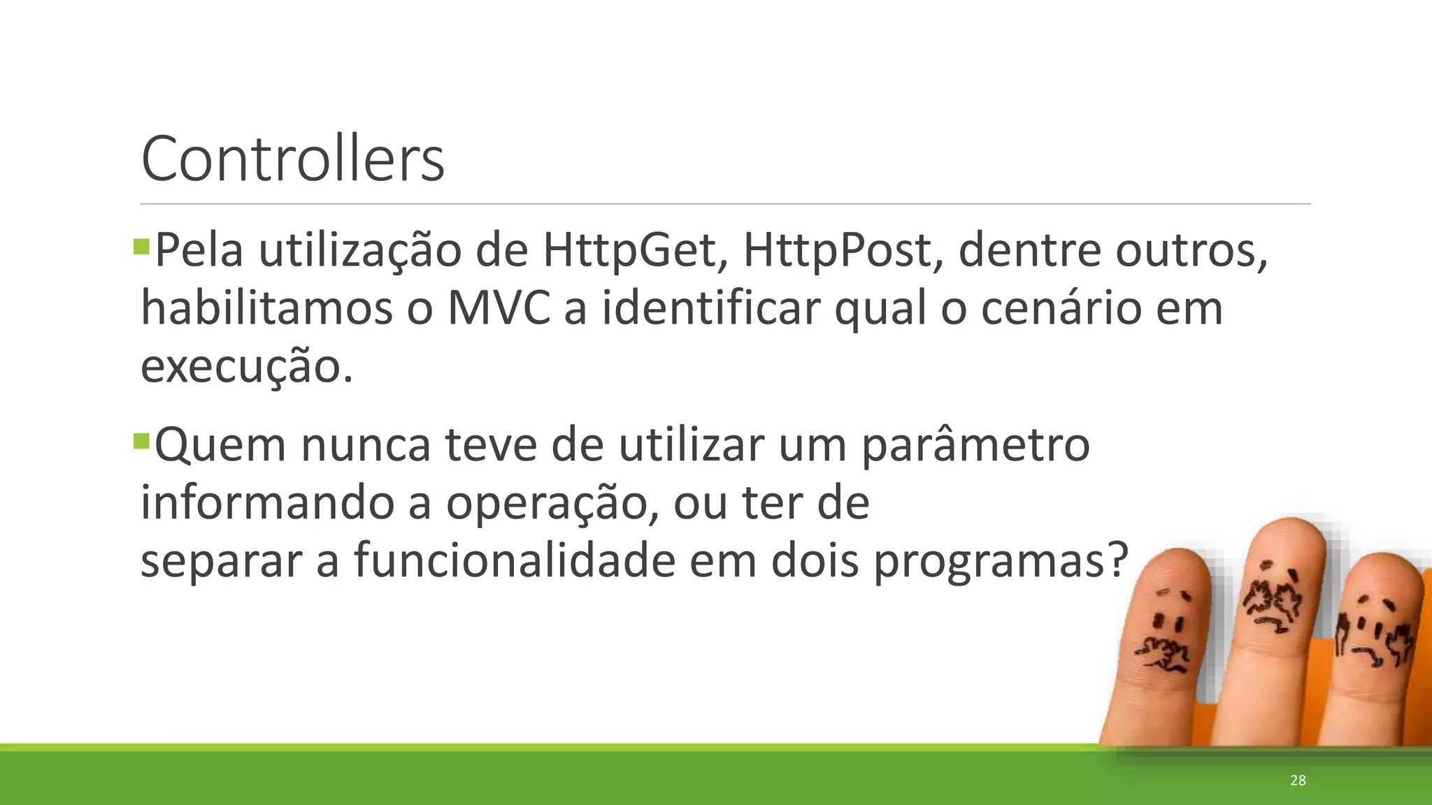 Controllers
Pela utilização de HttpGet, HttpPost, dentre outros,
habilitamos o MVC a identificar qual o cenário em
execução.
Quem nunca teve de utilizar um parâmetro
informando a operação, ou ter de
separar a funcionalidade em dois programas?
28
 