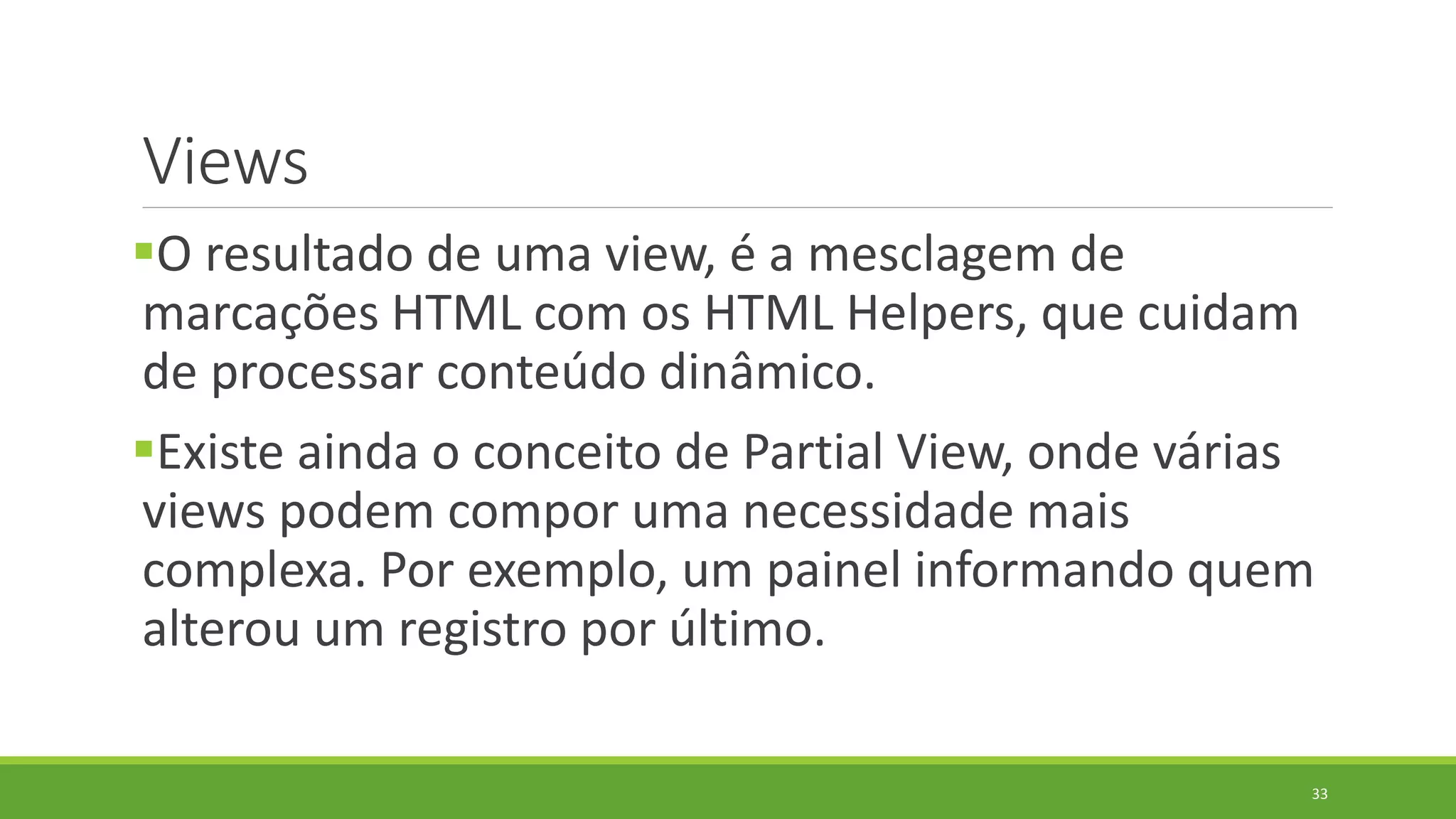 Views
O resultado de uma view, é a mesclagem de
marcações HTML com os HTML Helpers, que cuidam
de processar conteúdo dinâmico.
Existe ainda o conceito de Partial View, onde várias
views podem compor uma necessidade mais
complexa. Por exemplo, um painel informando quem
alterou um registro por último.
33
 