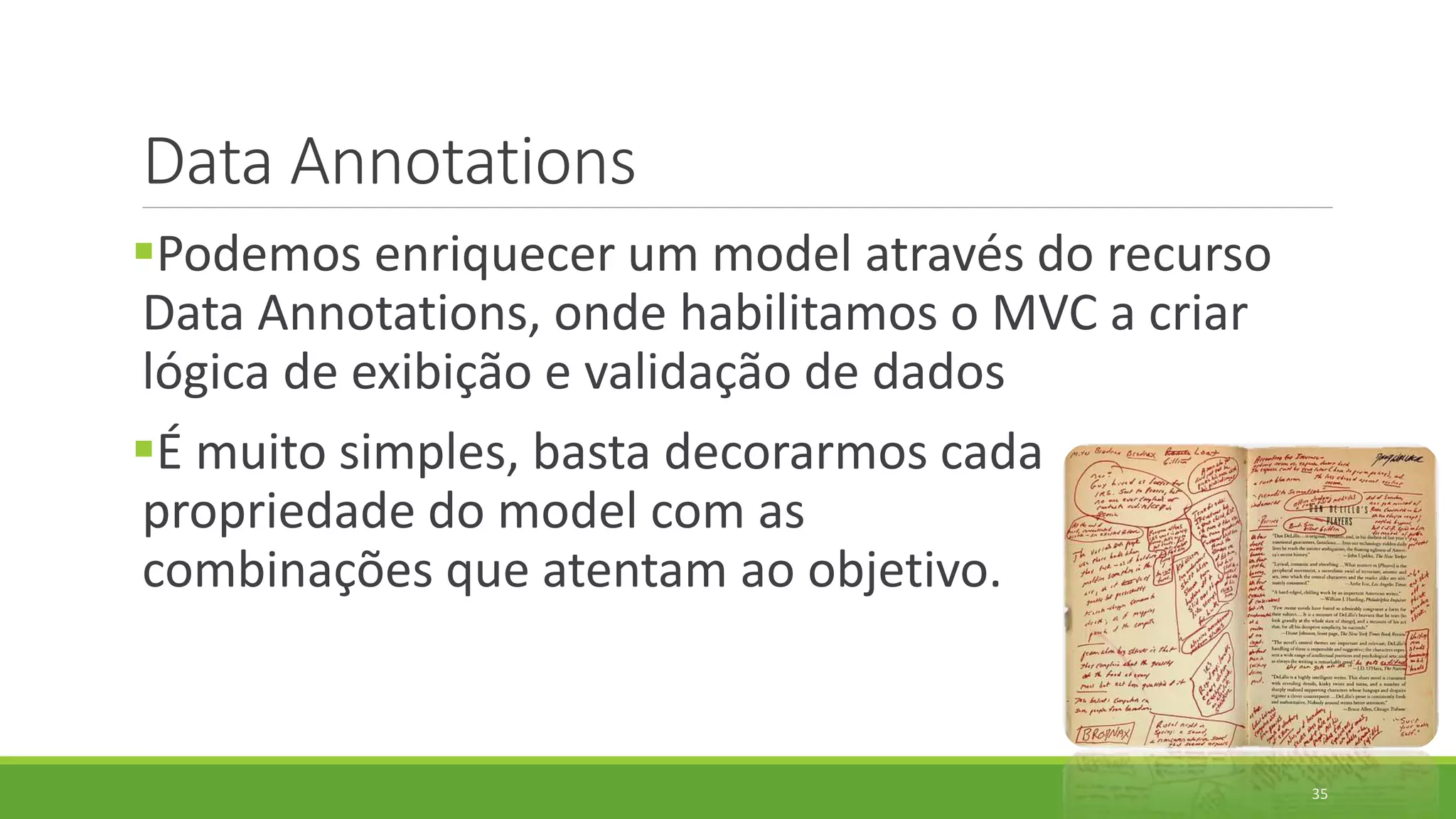 Data Annotations
Podemos enriquecer um model através do recurso
Data Annotations, onde habilitamos o MVC a criar
lógica de exibição e validação de dados
É muito simples, basta decorarmos cada
propriedade do model com as
combinações que atentam ao objetivo.
35
 